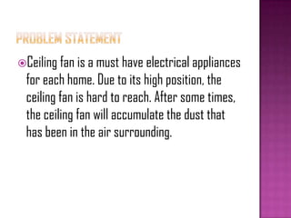 Ceiling fan is a must have electrical appliances
for each home. Due to its high position, the
ceiling fan is hard to reach. After some times,
the ceiling fan will accumulate the dust that
has been in the air surrounding.
 