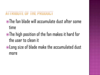 The fan blade will accumulate dust after some
time
The high position of the fan makes it hard for
the user to clean it
Long size of blade make the accumulated dust
more
 