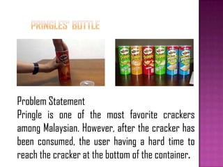 Problem Statement
Pringle is one of the most favorite crackers
among Malaysian. However, after the cracker has
been consumed, the user having a hard time to
reach the cracker at the bottom of the container.
 