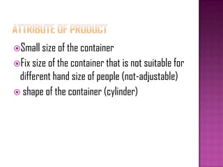 Small size of the container
Fix size of the container that is not suitable for
different hand size of people (not-adjustable)
 shape of the container (cylinder)
 