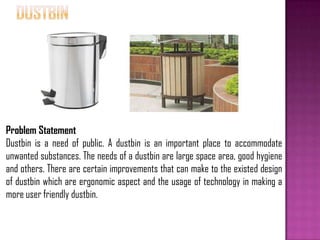 Problem Statement
Dustbin is a need of public. A dustbin is an important place to accommodate
unwanted substances. The needs of a dustbin are large space area, good hygiene
and others. There are certain improvements that can make to the existed design
of dustbin which are ergonomic aspect and the usage of technology in making a
more user friendly dustbin.
 