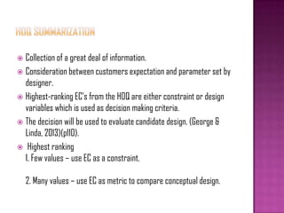  Collection of a great deal of information.
 Consideration between customers expectation and parameter set by
designer.
 Highest-ranking EC’s from the HOQ are either constraint or design
variables which is used as decision making criteria.
 The decision will be used to evaluate candidate design. (George &
Linda, 2013)(p110).
 Highest ranking
1. Few values – use EC as a constraint.
2. Many values – use EC as metric to compare conceptual design.
 