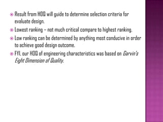  Result from HOQ will guide to determine selection criteria for
evaluate design.
 Lowest ranking – not much critical compare to highest ranking.
 Low ranking can be determined by anything most conducive in order
to achieve good design outcome.
 FYI, our HOQ of engineering characteristics was based on Garvin’s
Eight Dimension of Quality.
 