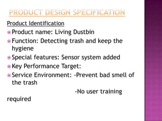 Product Identification
 Product name: Living Dustbin
 Function: Detecting trash and keep the
hygiene
 Special features: Sensor system added
 Key Performance Target:
 Service Environment: -Prevent bad smell of
the trash
-No user training
required
 