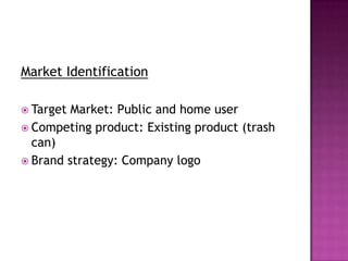 Market Identification
 Target Market: Public and home user
 Competing product: Existing product (trash
can)
 Brand strategy: Company logo
 