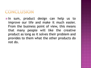  In sum, product design can help us to
improve our life and make it much easier.
From the business point of view, this means
that many people will like the creative
product as long as it solves their problem and
provides to them what the other products do
not do.
 