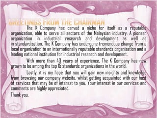 The K Company has carved a niche for itself as a reputable
organization, able to serve all sectors of the Malaysian industry. A pioneer
organization in industrial research and development as well as
in standardization, The K Company has undergone tremendous change from a
local organization to an internationally reputable standards organization and a
leading national institution for industrial research and development.
With more than 40 years of experience, The K Company has now
grown to be among the top 15 standards organizations in the world.
Lastly, it is my hope that you will gain new insights and knowledge
from browsing our company website, whilst getting acquainted with our host
of services that may be of interest to you. Your interest in our services and
comments are highly appreciated.
Thank you.
 