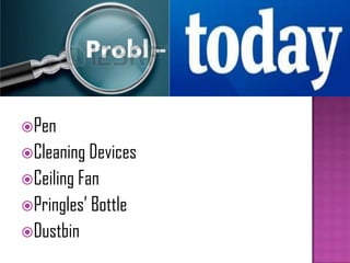 Pen
Cleaning Devices
Ceiling Fan
Pringles’ Bottle
Dustbin
 