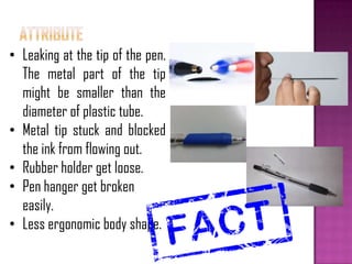 • Leaking at the tip of the pen.
The metal part of the tip
might be smaller than the
diameter of plastic tube.
• Metal tip stuck and blocked
the ink from flowing out.
• Rubber holder get loose.
• Pen hanger get broken
easily.
• Less ergonomic body shape.
 