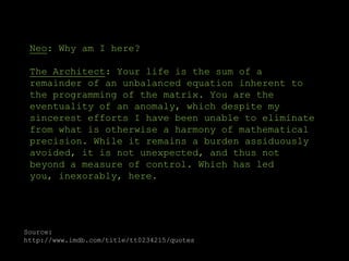 Neo: Why am I here? The Architect: Your life is the sum of a remainder of an unbalanced equation inherent to the programming of the matrix. You are the eventuality of an anomaly, which despite my sincerest efforts I have been unable to eliminate from what is otherwise a harmony of mathematical precision. While it remains a burden assiduously avoided, it is not unexpected, and thus not beyond a measure of control. Which has led you, inexorably, here. Source: http://www.imdb.com/title/tt0234215/quotes 