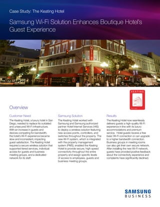 Case Study: The Keating Hotel
Samsung Wi-Fi Solution Enhances Boutique Hotel’s
Guest Experience
Customer Need
The Keating Hotel, a luxury hotel in San
Diego, needed to replace its outdated
and unsecured Wi-Fi infrastructure.
With an increase in guests and
devices competing for bandwidth,
the hotel’s Wi-Fi experience became
slow and inconsistent, impacting
guest satisfaction. The Keating Hotel
required a secure wireless solution that
supported tiered services, individual
access for guests and business
meeting groups, and a dedicated
network for its staff.
Samsung Solution
The Keating Hotel worked with
Samsung and Samsung authorized
partner Hotel Internet Services (HIS)
to deploy a wireless solution featuring
new access points, controllers, and
switches throughout the property. The
new Wi-Fi system, which is integrated
with the property management
system (PMS), enabled the Keating
Hotel to provide secure, high-speed
connectivity throughout the entire
property and assign specific levels
of access to employees, guests and
business meeting groups.
Results
The Keating Hotel now seamlessly
delivers guests a high-quality Wi-Fi
experience in line with its luxury
accommodations and premium
service. Hotel guests receive a free
basic Wi-Fi connection or can upgrade
to a higher bandwidth connection.
Business groups in meeting rooms
can also get their own secure network.
After installing the new Wi-Fi network,
guests have provided positive feedback
about the connectivity experience and
complaints have significantly declined.
Overview
 
