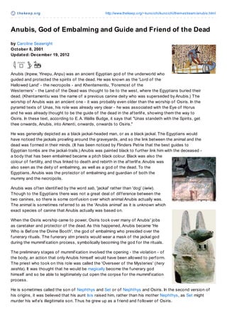 t hekeep.org http://www.thekeep.org/~kunoichi/kunoichi/themestream/anubis.html
Anubis, God of Embalming and Guide and Friend of the Dead
by Caroline Seawright
October 8, 2001
Updated: December 19, 2012
Anubis (Inpew, Yinepu, Anpu) was an ancient Egyptian god of the underworld who
guided and protected the spirits of the dead. He was known as the 'Lord of the
Hallowed Land' - the necropolis - and Khentamentiu, 'Foremost of the
Westerners' - the Land of the Dead was thought to be to the west, where the Egyptians buried their
dead. (Khentamentiu was the name of a previous canine deity who was superseded by Anubis.) The
worship of Anubis was an ancient one - it was probably even older than the worship of Osiris. In the
pyramid texts of Unas, his role was already very clear - he was associated with the Eye of Horus
and he was already thought to be the guide of the dead in the af terlif e, showing them the way to
Osiris. In these text, according to E.A. Wallis Budge, it says that "Unas standeth with the Spirits, get
thee onwards, Anubis, into Amenti, onwards, onwards to Osiris."
He was generally depicted as a black jackal-headed man, or as a black jackal. The Egyptians would
have noticed the jackals prowling around the graveyards, and so the link between the animal and the
dead was f ormed in their minds. (It has been noticed by Flinders Petrie that the best guides to
Egyptian tombs are the jackal-trails.) Anubis was painted black to f urther link him with the deceased -
a body that has been embalmed became a pitch black colour. Black was also the
colour of f ertility, and thus linked to death and rebirth in the af terlif e.Anubis was
also seen as the deity of embalming, as well as a god of the dead. To the
Egyptians, Anubis was the protector of embalming and guardian of both the
mummy and the necropolis.
Anubis was of ten identif ied by the word sab, 'jackal' rather than 'dog' (iwiw).
Though to the Egyptians there was not a great deal of dif f erence between the
two canines, so there is some conf usion over which animal Anubis actually was.
The animal is sometimes ref erred to as the 'Anubis animal' as it is unknown which
exact species of canine that Anubis actually was based on.
When the Osiris worship came to power, Osiris took over many of Anubis' jobs
as caretaker and protector of the dead.As this happened, Anubis became 'He
Who is Bef ore the Divine Booth', the god of embalming who presided over the
f unerary rituals. The f unerary stm priests would wear a mask of the jackal god
during the mummif ication process, symbolically becoming the god f or the rituals.
The preliminary stages of mummif ication involved the opening - the violation - of
the body, an action that only Anubis himself would have been allowed to perf orm.
The priest who took on this role was called the 'Overseer of the Mysteries' (hery
seshta). It was thought that he would be magically become the f unerary god
himself and so be able to legitimately cut open the corpse f or the mummif ication
process.
He is sometimes called the son of Nephthys and Set or of Nephthys and Osiris. In the second version of
his origins, it was believed that his aunt Isis raised him, rather than his mother Nephthys, as Set might
murder his wif e's illegitimate son. Thus he grew up as a f riend and f ollower of Osiris.
 