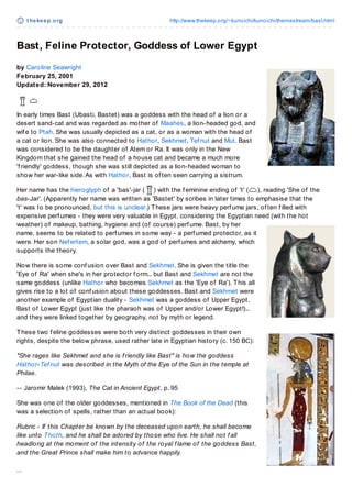 t hekeep.org http://www.thekeep.org/~kunoichi/kunoichi/themestream/bast.html
Bast, Feline Protector, Goddess of Lower Egypt
by Caroline Seawright
February 25, 2001
Updated: November 29, 2012
In early times Bast (Ubasti, Bastet) was a goddess with the head of a lion or a
desert sand-cat and was regarded as mother of Maahes, a lion-headed god, and
wif e to Ptah. She was usually depicted as a cat, or as a woman with the head of
a cat or lion. She was also connected to Hathor, Sekhmet, Tef nut and Mut. Bast
was considered to be the daughter of Atem or Ra. It was only in the New
Kingdom that she gained the head of a house cat and became a much more
'f riendly' goddess, though she was still depicted as a lion-headed woman to
show her war-like side.As with Hathor, Bast is of ten seen carrying a sistrum.
Her name has the hieroglyph of a 'bas'-jar ( ) with the f eminine ending of 't' ( ), reading 'She of the
bas-Jar'. (Apparently her name was written as 'Bastet' by scribes in later times to emphasise that the
't' was to be pronounced, but this is unclear.) These jars were heavy perf ume jars, of ten f illed with
expensive perf umes - they were very valuable in Egypt, considering the Egyptian need (with the hot
weather) of makeup, bathing, hygiene and (of course) perf ume. Bast, by her
name, seems to be related to perf umes in some way - a perf umed protector, as it
were. Her son Nef ertem, a solar god, was a god of perf umes and alchemy, which
supports the theory.
Now there is some conf usion over Bast and Sekhmet. She is given the title the
'Eye of Ra' when she's in her protector f orm... but Bast and Sekhmet are not the
same goddess (unlike Hathor who becomes Sekhmet as the 'Eye of Ra'). This all
gives rise to a lot of conf usion about these goddesses. Bast and Sekhmet were
another example of Egyptian duality - Sekhmet was a goddess of Upper Egypt,
Bast of Lower Egypt (just like the pharaoh was of Upper and/or Lower Egypt!)...
and they were linked together by geography, not by myth or legend.
These two f eline goddesses were both very distinct goddesses in their own
rights, despite the below phrase, used rather late in Egyptian history (c. 150 BC):
"She rages like Sekhmet and she is f riendly like Bast" is how the goddess
Hathor-Tef nut was described in the Myth of the Eye of the Sun in the temple at
Philae.
-- Jaromir Malek (1993), The Cat in Ancient Egypt, p. 95
She was one of the older goddesses, mentioned in The Book of the Dead (this
was a selection of spells, rather than an actual book):
Rubric - If this Chapter be known by the deceased upon earth, he shall become
like unto Thoth, and he shall be adored by those who live. He shall not f all
headlong at the moment of the intensity of the royal f lame of the goddess Bast,
and the Great Prince shall make him to advance happily.
... Image © Francis Dzikowski
 