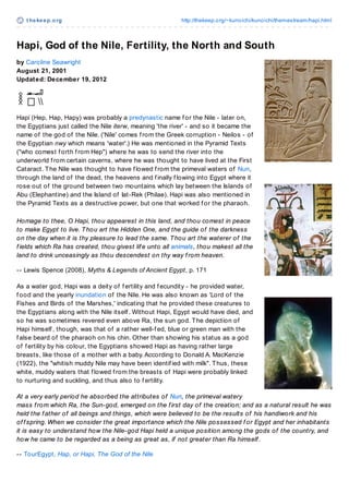 t hekeep.org http://thekeep.org/~kunoichi/kunoichi/themestream/hapi.html
Hapi, God of the Nile, Fertility, the North and South
by Caroline Seawright
August 21, 2001
Updated: December 19, 2012
Hapi (Hep, Hap, Hapy) was probably a predynastic name f or the Nile - later on,
the Egyptians just called the Nile iterw, meaning 'the river' - and so it became the
name of the god of the Nile. ('Nile' comes f rom the Greek corruption - Neilos - of
the Egyptian nwy which means 'water'.) He was mentioned in the Pyramid Texts
("who comest f orth f rom Hep") where he was to send the river into the
underworld f rom certain caverns, where he was thought to have lived at the First
Cataract. The Nile was thought to have f lowed f rom the primeval waters of Nun,
through the land of the dead, the heavens and f inally f lowing into Egypt where it
rose out of the ground between two mountains which lay between the Islands of
Abu (Elephantine) and the Island of Iat-Rek (Philae). Hapi was also mentioned in
the Pyramid Texts as a destructive power, but one that worked f or the pharaoh.
Homage to thee, O Hapi, thou appearest in this land, and thou comest in peace
to make Egypt to live. Thou art the Hidden One, and the guide of the darkness
on the day when it is thy pleasure to lead the same. Thou art the waterer of the
f ields which Ra has created, thou givest lif e unto all animals, thou makest all the
land to drink unceasingly as thou descendest on thy way f rom heaven.
-- Lewis Spence (2008), Myths & Legends of Ancient Egypt, p. 171
As a water god, Hapi was a deity of f ertility and f ecundity - he provided water,
f ood and the yearly inundation of the Nile. He was also known as 'Lord of the
Fishes and Birds of the Marshes,' indicating that he provided these creatures to
the Egyptians along with the Nile itself . Without Hapi, Egypt would have died, and
so he was sometimes revered even above Ra, the sun god. The depiction of
Hapi himself , though, was that of a rather well-f ed, blue or green man with the
f alse beard of the pharaoh on his chin. Other than showing his status as a god
of f ertility by his colour, the Egyptians showed Hapi as having rather large
breasts, like those of a mother with a baby.According to Donald A. MacKenzie
(1922), the "whitish muddy Nile may have been identif ied with milk". Thus, these
white, muddy waters that f lowed f rom the breasts of Hapi were probably linked
to nurturing and suckling, and thus also to f ertility.
At a very early period he absorbed the attributes of Nun, the primeval watery
mass f rom which Ra, the Sun-god, emerged on the f irst day of the creation; and as a natural result he was
held the f ather of all beings and things, which were believed to be the results of his handiwork and his
of f spring. When we consider the great importance which the Nile possessed f or Egypt and her inhabitants
it is easy to understand how the Nile-god Hapi held a unique position among the gods of the country, and
how he came to be regarded as a being as great as, if not greater than Ra himself .
-- TourEgypt, Hap, or Hapi, The God of the Nile
Image © Cristoph Gerigk
 