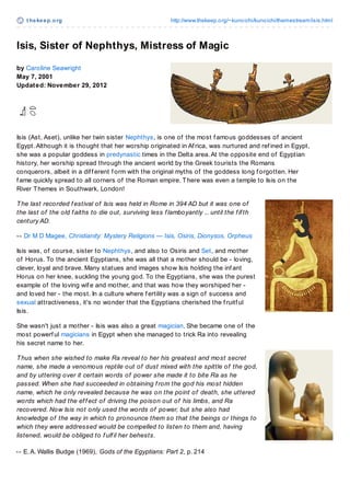 t hekeep.org http://www.thekeep.org/~kunoichi/kunoichi/themestream/isis.html
Isis, Sister of Nephthys, Mistress of Magic
by Caroline Seawright
May 7, 2001
Updated: November 29, 2012
Isis (Ast, Aset), unlike her twin sister Nephthys, is one of the most f amous goddesses of ancient
Egypt.Although it is thought that her worship originated in Af rica, was nurtured and ref ined in Egypt,
she was a popular goddess in predynastic times in the Delta area.At the opposite end of Egyptian
history, her worship spread through the ancient world by the Greek tourists the Romans
conquerors, albeit in a dif f erent f orm with the original myths of the goddess long f orgotten. Her
f ame quickly spread to all corners of the Roman empire. There was even a temple to Isis on the
River Themes in Southwark, London!
The last recorded f estival of Isis was held in Rome in 394 AD but it was one of
the last of the old f aiths to die out, surviving less f lamboyantly ... until the f if th
century AD.
-- Dr M D Magee, Christianity: Mystery Religions — Isis, Osiris, Dionysos, Orpheus
Isis was, of course, sister to Nephthys, and also to Osiris and Set, and mother
of Horus. To the ancient Egyptians, she was all that a mother should be - loving,
clever, loyal and brave. Many statues and images show Isis holding the inf ant
Horus on her knee, suckling the young god. To the Egyptians, she was the purest
example of the loving wif e and mother, and that was how they worshiped her -
and loved her - the most. In a culture where f ertility was a sign of success and
sexual attractiveness, it's no wonder that the Egyptians cherished the f ruitf ul
Isis.
She wasn't just a mother - Isis was also a great magician. She became one of the
most powerf ul magicians in Egypt when she managed to trick Ra into revealing
his secret name to her.
Thus when she wished to make Ra reveal to her his greatest and most secret
name, she made a venomous reptile out of dust mixed with the spittle of the god,
and by uttering over it certain words of power she made it to bite Ra as he
passed. When she had succeeded in obtaining f rom the god his most hidden
name, which he only revealed because he was on the point of death, she uttered
words which had the ef f ect of driving the poison out of his limbs, and Ra
recovered. Now Isis not only used the words of power, but she also had
knowledge of the way in which to pronounce them so that the beings or things to
which they were addressed would be compelled to listen to them and, having
listened, would be obliged to f ulf il her behests.
-- E.A. Wallis Budge (1969), Gods of the Egyptians: Part 2, p. 214
 