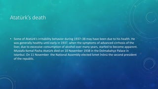 Atatürk’s death
• Some of Atatürk’s irritability behavior during 1937–38 may have been due to his health. He
was generally healthy until early in 1937, when the symptoms of advanced cirrhosis of the
liver, due to excessive consumption of alcohol over many years, started to become apparent.
Mustafa Kemal Pasha Atatürk died on 10 November 1938 in the Dolmabahçe Palace in
Istanbul. On 11 November the National Assembly elected İsmet İnönü the second president
of the republic.
 