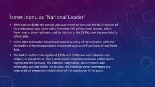 İsmet Inonu as ‘Narional Leader’
• After Ataturk death the person who was meant to continue the basic policies of
his predecessor was İsmet İnönü.The term millî şef (national leader), which
from time to time had been used for Atatürk in the 1930s, now became İnönü’s
official title.
• İnönü tried to broaden his political base by a policy of reconciliation with the
old leaders of the independence movement such as Ali Fuat Cebesoy and Refet
Bele.
• The turkish authoritian regime of 1930s and 1940s was not culturally and
religiously conservative. There were many similarities between Italian fascist
regime and the Kemalist like extreme nationalism, racist rhetoric and
personality cult but Unlike the fascists, the Kemalists never attempted any
large-scale or permanent mobilization of the population for its goals.
 