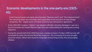 In the financial sector two banks were founded: “Business bank” and “The industrial bank”.
The industrial sector was still weak; which gave place to the entrance of many foreign
companies. The largest sector of Turkish economy was still based on agriculture.
• At the 1931 RPP congress “ statism” was adopted officially ( kemalist ideology).It was not a
form of socialism but meant that the state took over responsibility for creating and running
industries.
• During the second half of the 1930 there was a steady increase in Turkey´s GNP, but was still
vulnerable for when the Second World War broke out. The increasing of its army brought
economic strains. Which were faced by rising taxes and printing money, thus encouraging
inflation
 