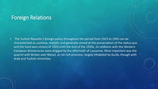 Foreign Relations
• The Turkish Republic’s foreign policy throughout the period from 1923 to 1945 can be
characterized as cautious, realistic and generally aimed at the preservation of the status quo
and the hard-won victory of 1923.Until the end of the 1920s, its relations with the Western
European democracies were dogged by the aftermath of Lausanne. Most important was the
quarrel with Britain over Mosul, an oil-rich province, largely inhabited by Kurds, though with
Arab and Turkish minorities.
 
