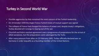 • Possible aggression by Italy remained the most concern of the Turkish leadership.
• On 19 October 1939 the Anglo-Franco-Turkish treaty of mutual support was signed.
• The collapse of France had changed the balance of power and, despite treaty's obligations,
Turkey devoted all it energy to staying out of the war.
• Churchill and İnönü reached agreement over a programme of preparations for the arrival of
allied warplanes, but the preparations were sabotaged by the Turks.
• After many pressure from allies on 23 February 1945, Turkey officially declared war on
Germany in order toqualify as a founding member of the United Nations.
 