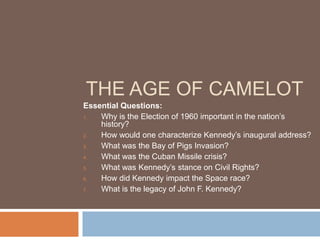THE AGE OF CAMELOT
Essential Questions:
1.  Why is the Election of 1960 important in the nation’s
    history?
2.  How would one characterize Kennedy’s inaugural address?
3.  What was the Bay of Pigs Invasion?
4.  What was the Cuban Missile crisis?
5.  What was Kennedy’s stance on Civil Rights?
6.  How did Kennedy impact the Space race?
7.  What is the legacy of John F. Kennedy?
 