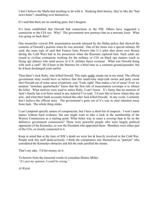 I don’t believe the Mafia had anything to do with it. Studying their history, they’re like the “bad
news bears”; stumbling over themselves.

It’s said that there are no smoking guns, but I disagree.

It’s been established that Oswald had connections to the FBI. Others have suggested a
connection to the CIA too. Why? The government now portrays him as a moronic loser. What
was going on back then?

One researcher viewed JFK assassination records released by the Dallas police that showed the
contents of Oswald’s pockets when he was arrested. One of the items was a special military ID
card; the same type of card that Francis Gary Powers (the U-2 pilot shot down over Russia
during the Cold War) had in his possession when the Russians captured him. Such cards are
issued to civilian contractors working for the military or CIA on black ops matters (such as
flying spy planes) who need access to U.S. military bases overseas. What was Oswald doing
with such a card? He’d been in the Marines for a brief time as a common ground-pounder, but
he’d been discharged years earlier.

Then there’s Jack Ruby, who killed Oswald. This topic really stands out in my mind. The official
government story would have us believe that this small-time strip-club owner and petty crook
shot Oswald out of some sense of patriotic zeal. Yeah, right! That makes a lot of sense! Even we
amateur “armchair quarterbacks” know that the first rule of assassination coverups is to silence
the killer. What motives were used to entice Ruby, I can’t know. It’s funny that no mention of
Jack’s family has ever been raised in any material I’ve read. I’d sure like to know where they are
now, and what their bank accounts looked like after Jack killed Oswald. In any event, I certainly
don’t believe the official story. The government’s gone out of it’s way to steer attention away
from Jack. The whole thing stinks.

I can’t pinpoint specific names of conspiracists, but I have a short-list of suspects. I won’t name
names without hard evidence, but one might want to take a look at the membership of the
Warren Commission as a starting point. What better way to enact a coverup than to be on the
definitive government commission? These were powerful people who were largely political
opponents of the Kennedys; as was the President who appointed them. Members were either part
of the CIA, or closely connected to it.

Keep in mind that at the time of JFK’s death we were hot & heavily involved in the Cold War.
People took this stuff dead-seriously. I think the conspirators saw themselves as “patriots” who
considered the Kennedys obstacles and felt the ends justified the means.

That’s my take. I’d bet money on it.

To borrow from the immortal words of comedian Dennis Miller:
“It’s just my opinion, I could be wrong.”

Al Walsh
 