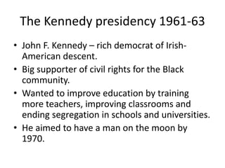 The Kennedy presidency 1961-63 
• John F. Kennedy – rich democrat of Irish- 
American descent. 
• Big supporter of civil rights for the Black 
community. 
• Wanted to improve education by training 
more teachers, improving classrooms and 
ending segregation in schools and universities. 
• He aimed to have a man on the moon by 
1970. 
 