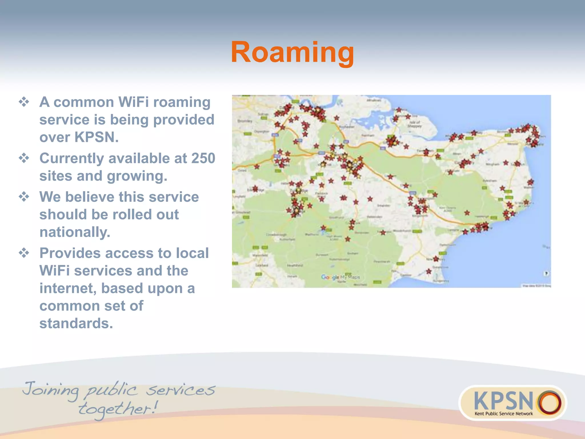 Roaming
 A common WiFi roaming
service is being provided
over KPSN.
 Currently available at 250
sites and growing.
 We believe this service
should be rolled out
nationally.
 Provides access to local
WiFi services and the
internet, based upon a
common set of
standards.
 