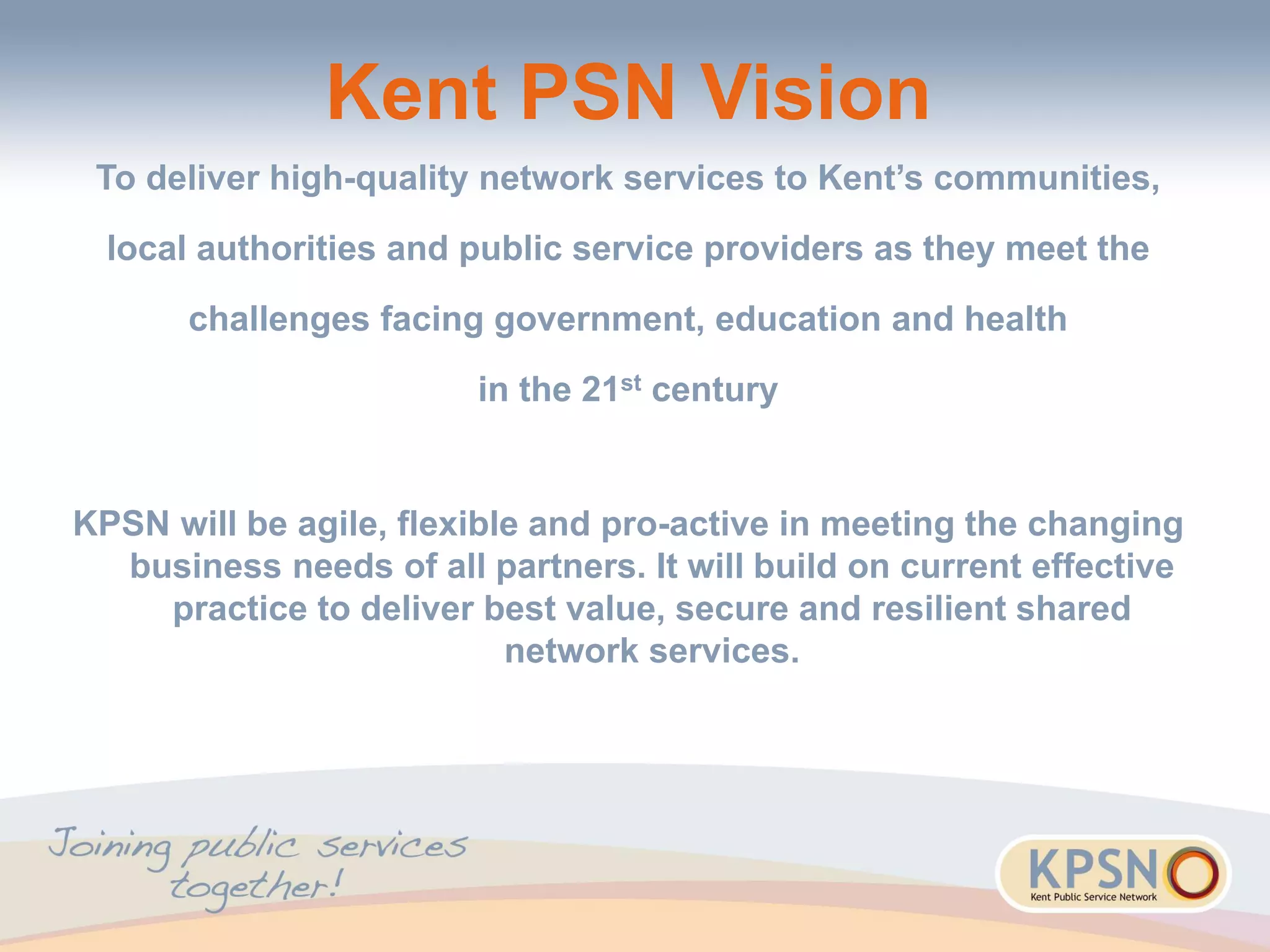 Kent PSN Vision
To deliver high-quality network services to Kent’s communities,
local authorities and public service providers as they meet the
challenges facing government, education and health
in the 21st century
KPSN will be agile, flexible and pro-active in meeting the changing
business needs of all partners. It will build on current effective
practice to deliver best value, secure and resilient shared
network services.
 