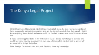 The Kenya Legal Project
When I first moved to America, I didn’t know much at all about the law. I knew enough to get
here, successfully navigate immigration, and get the things I needed—but that was all. I didn’t
know anything about America’s laws on traffic, or families, or even what to do if someone hurt
me.
It was a confusing place to be in my first year or so, as I moved from Kenya to a whole new
world. My home country is unique in its own way, which made it hard, at first, to get myself
accustomed to United States law.
Now, though, I’ve learned a lot, and now, I want to share my knowledge.
 