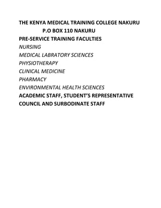 THE KENYA MEDICAL TRAINING COLLEGE NAKURU
         P.O BOX 110 NAKURU
PRE-SERVICE TRAINING FACULTIES
NURSING
MEDICAL LABRATORY SCIENCES
PHYSIOTHERAPY
CLINICAL MEDICINE
PHARMACY
ENVIRONMENTAL HEALTH SCIENCES
ACADEMIC STAFF, STUDENT’S REPRESENTATIVE
COUNCIL AND SURBODINATE STAFF
 