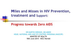 Miles and Misses in HIV Prevention,
treatment and Support:
Progress towards Zero AIDS
DR MARTIN SIRENGO, MD,MMED
HEAD, NATIONAL AIDS AND STI CONTROL PROGRAM (NASCOP)
MINISTRY OF HEALTH
18th June 2014 - KICC Nairobi
 