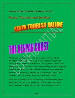 www.adventurepanorama.com... 
Kenya, Tanzania and Zanzibar 
The Kenyan coast comprises with five regions mainly the city of 
Mombasa, north coast, south coast, Malinda and Lamu each with 
unique features and tourism attractions. The region has a rich history 
dating back over one thousand years, epitomized by the Vasco d agama 
pillar and Fort Jesus. The coast also has diverse culture that has been 
influenced by a mixture of Swahili culture, Portuguese culture, and 
European culture from Italy, Germany, France and England. 
Has a very rich diversity attractions ranging from the friendly people, 
white sandy beaches, coral barrier reefs teeming with under water 
marine wonders, bird-life, national parks with variety of animals, 
Page 1 
 