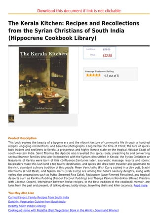 Download this document if link is not clickable


The Kerala Kitchen: Recipes and Recollections
from the Syrian Christians of South India
(Hippocrene Cookbook Library)
                                                             List Price :   $35.00

                                                                 Price :
                                                                            $22.88



                                                            Average Customer Rating

                                                                             4.7 out of 5




Product Description
This book evokes the beauty of a bygone era and the vibrant texture of community life through a hundred
recipes, engaging recollections, and beautiful photographs. Long before the time of Christ, the lure of spices
took traders and seafarers to Kerala, a prosperous and highly literate state on the tropical Malabar Coast of
south-western India. Saint Thomas the Apostle also travelled this spice route, preaching to and converting
several Brahmin families who later intermarried with the Syrians who settled in Kerala; the Syrian Christians or
Nazaranis of Kerala were born of this confluence.Centuries later, ayurvedic massage resorts and scenic
backwaters make this lush land a top tourist destination, and spices still draw both traveller and gourmand to
the rich, abundant culinary tradition of this people. Meen Vevichathu (Fish Curry cooked in a clay pot), Erachi
Olathiathu (Fried Meat), and Njandu Karri (Crab Curry) are among the book's savoury delights, along with
varied rice preparations such as Puttu (Steamed Rice Cake), Paalappam (Lace-Rimmed Pancakes), and tropical
desserts such as Karikku Pudding (Tender Coconut Pudding) and Thenga Paalum Nendrikkai (Baked Plantain
with Coconut Cream). Interwoven between these recipes, in the best tradition of the cookbook memoir, are
tales from the past and present, of talking doves, toddy shops, travelling chefs and killer coconuts. Read more

You May Also Like
Curried Favors: Family Recipes from South India
Dakshin: Vegetarian Cuisine from South India
Healthy South Indian Cooking
Cooking at Home with Pedatha (Best Vegetarian Book in the World - Gourmand Winner)
 