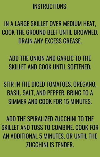 INSTRUCTIONS:
IN A LARGE SKILLET OVER MEDIUM HEAT,
COOK THE GROUND BEEF UNTIL BROWNED.
DRAIN ANY EXCESS GREASE.
ADD THE ONION AND GARLIC TO THE
SKILLET AND COOK UNTIL SOFTENED.
STIR IN THE DICED TOMATOES, OREGANO,
BASIL, SALT, AND PEPPER. BRING TO A
SIMMER AND COOK FOR 15 MINUTES.
ADD THE SPIRALIZED ZUCCHINI TO THE
SKILLET AND TOSS TO COMBINE. COOK FOR
AN ADDITIONAL 5 MINUTES, OR UNTIL THE
ZUCCHINI IS TENDER.
 
