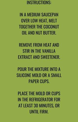 INSTRUCTIONS:
IN A MEDIUM SAUCEPAN
OVER LOW HEAT, MELT
TOGETHER THE COCONUT
OIL AND NUT BUTTER.
REMOVE FROM HEAT AND
STIR IN THE VANILLA
EXTRACT AND SWEETENER.
POUR THE MIXTURE INTO A
SILICONE MOLD OR A SMALL
PAPER CUPS.
PLACE THE MOLD OR CUPS
IN THE REFRIGERATOR FOR
AT LEAST 30 MINUTES, OR
UNTIL FIRM.
 