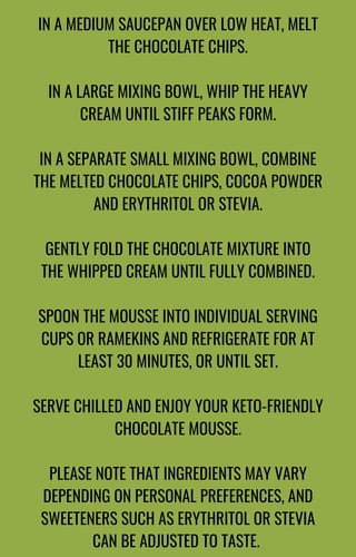 IN A MEDIUM SAUCEPAN OVER LOW HEAT, MELT
THE CHOCOLATE CHIPS.
IN A LARGE MIXING BOWL, WHIP THE HEAVY
CREAM UNTIL STIFF PEAKS FORM.
IN A SEPARATE SMALL MIXING BOWL, COMBINE
THE MELTED CHOCOLATE CHIPS, COCOA POWDER
AND ERYTHRITOL OR STEVIA.
GENTLY FOLD THE CHOCOLATE MIXTURE INTO
THE WHIPPED CREAM UNTIL FULLY COMBINED.
SPOON THE MOUSSE INTO INDIVIDUAL SERVING
CUPS OR RAMEKINS AND REFRIGERATE FOR AT
LEAST 30 MINUTES, OR UNTIL SET.
SERVE CHILLED AND ENJOY YOUR KETO-FRIENDLY
CHOCOLATE MOUSSE.
PLEASE NOTE THAT INGREDIENTS MAY VARY
DEPENDING ON PERSONAL PREFERENCES, AND
SWEETENERS SUCH AS ERYTHRITOL OR STEVIA
CAN BE ADJUSTED TO TASTE.
 