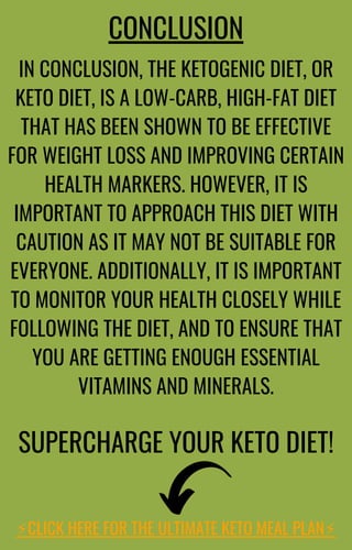 IN CONCLUSION, THE KETOGENIC DIET, OR
KETO DIET, IS A LOW-CARB, HIGH-FAT DIET
THAT HAS BEEN SHOWN TO BE EFFECTIVE
FOR WEIGHT LOSS AND IMPROVING CERTAIN
HEALTH MARKERS. HOWEVER, IT IS
IMPORTANT TO APPROACH THIS DIET WITH
CAUTION AS IT MAY NOT BE SUITABLE FOR
EVERYONE. ADDITIONALLY, IT IS IMPORTANT
TO MONITOR YOUR HEALTH CLOSELY WHILE
FOLLOWING THE DIET, AND TO ENSURE THAT
YOU ARE GETTING ENOUGH ESSENTIAL
VITAMINS AND MINERALS.
CONCLUSION
SUPERCHARGE YOUR KETO DIET!
⚡️
CLICK HERE FOR THE ULTIMATE KETO MEAL PLAN⚡️
 