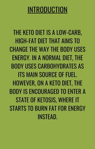 THE KETO DIET IS A LOW-CARB,
HIGH-FAT DIET THAT AIMS TO
CHANGE THE WAY THE BODY USES
ENERGY. IN A NORMAL DIET, THE
BODY USES CARBOHYDRATES AS
ITS MAIN SOURCE OF FUEL.
HOWEVER, ON A KETO DIET, THE
BODY IS ENCOURAGED TO ENTER A
STATE OF KETOSIS, WHERE IT
STARTS TO BURN FAT FOR ENERGY
INSTEAD.
INTRODUCTION
 