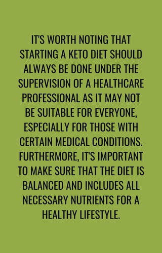 IT'S WORTH NOTING THAT
STARTING A KETO DIET SHOULD
ALWAYS BE DONE UNDER THE
SUPERVISION OF A HEALTHCARE
PROFESSIONAL AS IT MAY NOT
BE SUITABLE FOR EVERYONE,
ESPECIALLY FOR THOSE WITH
CERTAIN MEDICAL CONDITIONS.
FURTHERMORE, IT'S IMPORTANT
TO MAKE SURE THAT THE DIET IS
BALANCED AND INCLUDES ALL
NECESSARY NUTRIENTS FOR A
HEALTHY LIFESTYLE.
 