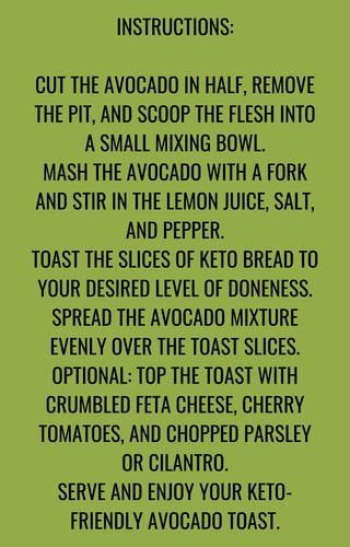 INSTRUCTIONS:
CUT THE AVOCADO IN HALF, REMOVE
THE PIT, AND SCOOP THE FLESH INTO
A SMALL MIXING BOWL.
MASH THE AVOCADO WITH A FORK
AND STIR IN THE LEMON JUICE, SALT,
AND PEPPER.
TOAST THE SLICES OF KETO BREAD TO
YOUR DESIRED LEVEL OF DONENESS.
SPREAD THE AVOCADO MIXTURE
EVENLY OVER THE TOAST SLICES.
OPTIONAL: TOP THE TOAST WITH
CRUMBLED FETA CHEESE, CHERRY
TOMATOES, AND CHOPPED PARSLEY
OR CILANTRO.
SERVE AND ENJOY YOUR KETO-
FRIENDLY AVOCADO TOAST.
 