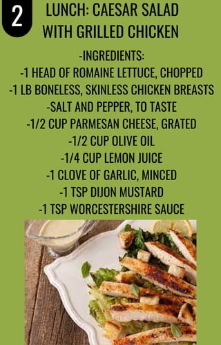 -INGREDIENTS:
-1 HEAD OF ROMAINE LETTUCE, CHOPPED
-1 LB BONELESS, SKINLESS CHICKEN BREASTS
-SALT AND PEPPER, TO TASTE
-1/2 CUP PARMESAN CHEESE, GRATED
-1/2 CUP OLIVE OIL
-1/4 CUP LEMON JUICE
-1 CLOVE OF GARLIC, MINCED
-1 TSP DIJON MUSTARD
-1 TSP WORCESTERSHIRE SAUCE
2 LUNCH: CAESAR SALAD
WITH GRILLED CHICKEN
 
