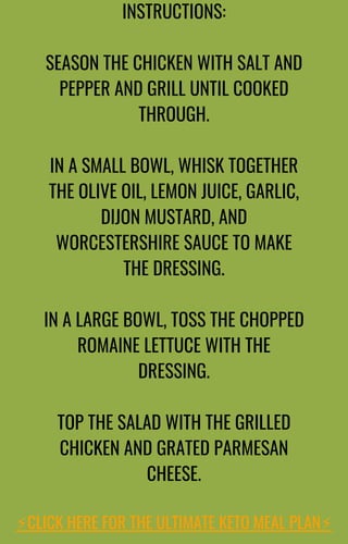 INSTRUCTIONS:
SEASON THE CHICKEN WITH SALT AND
PEPPER AND GRILL UNTIL COOKED
THROUGH.
IN A SMALL BOWL, WHISK TOGETHER
THE OLIVE OIL, LEMON JUICE, GARLIC,
DIJON MUSTARD, AND
WORCESTERSHIRE SAUCE TO MAKE
THE DRESSING.
IN A LARGE BOWL, TOSS THE CHOPPED
ROMAINE LETTUCE WITH THE
DRESSING.
TOP THE SALAD WITH THE GRILLED
CHICKEN AND GRATED PARMESAN
CHEESE.
⚡️
CLICK HERE FOR THE ULTIMATE KETO MEAL PLAN⚡️
 