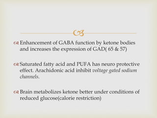 
 Enhancement of GABA function by ketone bodies
and increases the expression of GAD( 65 & 57)
 Saturated fatty acid and PUFA has neuro protective
effect. Arachidonic acid inhibit voltage gated sodium
channels.
 Brain metabolizes ketone better under conditions of
reduced glucose(calorie restriction)
 