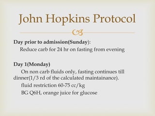 
Day prior to admission(Sunday):
Reduce carb for 24 hr on fasting from evening
Day 1(Monday)
On non carb fluids only, fasting continues till
dinner(1/3 rd of the calculated maintainance).
fluid restriction 60-75 cc/kg
BG Q6H, orange juice for glucose
John Hopkins Protocol
 