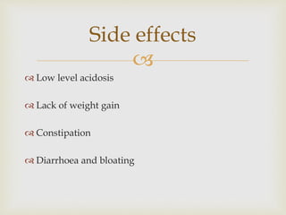 
 Low level acidosis
 Lack of weight gain
 Constipation
 Diarrhoea and bloating
Side effects
 