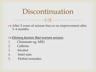 
 After 2 years of seizure free or no improvement after
3- 6 months
 Dietary factors that worsen seizure:
1. Glutamate eg: MSG
2. Caffeine
3. Alcohol
4. betel nuts
5. Herbal remedies
Discontinuation
 