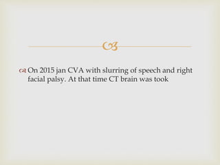 
 On 2015 jan CVA with slurring of speech and right
facial palsy. At that time CT brain was took
 