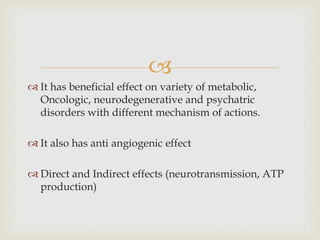 
 It has beneficial effect on variety of metabolic,
Oncologic, neurodegenerative and psychatric
disorders with different mechanism of actions.
 It also has anti angiogenic effect
 Direct and Indirect effects (neurotransmission, ATP
production)
 