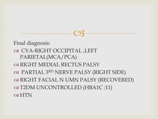 
Final diagnosis:
 CVA-RIGHT OCCIPITAL ,LEFT
PARIETAL(MCA/PCA)
 RIGHT MEDIAL RECTUS PALSY
 PARTIAL 3RD NERVE PALSY (RIGHT SIDE)
 RIGHT FACIAL N UMN PALSY (RECOVERED)
 T2DM UNCONTROLLED (HBA1C :11)
 HTN
 